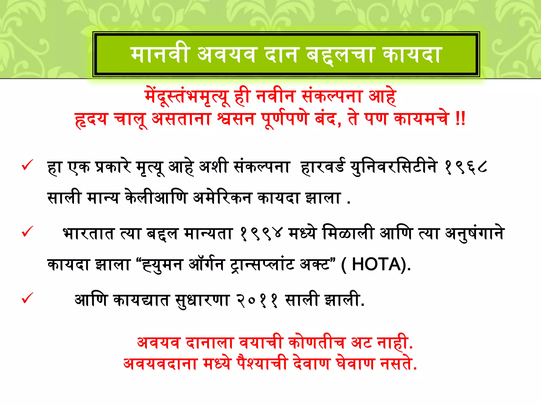 ्ेंदूस्तुंभ्ृत्यू ही नवीन सुंकल्पना आहे
हृदय चािू असताना श्वसन पूणशपणे बुंद, ते पण काय्चे !!
हा एक प्रकारे ्ृत्यू आहे अिी सुंकल्पना हारवडश यमलनवरलसटीने १९६८
सािी ्ानय केिीआलण अ्ेटरकन कायदा झािा .
भारतात त्या बद्दि ्ानयता १९९४ ्ध्ये ल्ळािी आलण त्या अनमिुंगाने
कायदा झािा “ह्यम्न ऑगशन ट्रानसपिाुंट अक्ट” ( HOTA).
आलण कायद्यात समधारणा २०११ सािी झािी.
अवयव दानािा वयाची कोणतीच अट नाही.
अवयवदाना ्ध्ये पैश्याची देवाण घेवाण नसते.
्ानवी अवयव दान बद्दिचा कायदा
