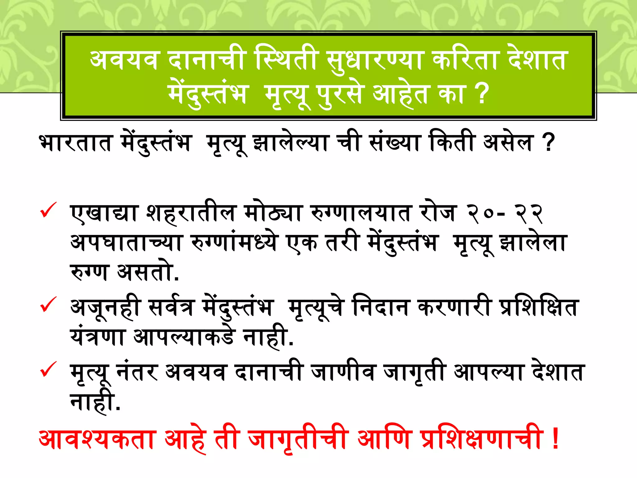 भारतात ्ेंदमस्तुंभ ्ृत्यू झािेल्या ची सुंख्या ककती असेि ?
एखाद्या िहरातीि ्ोठ्या रुग्णाियात रोि २०- २२
अपघाताच्या रुग्णाुं्ध्ये एक तरी ्ेंदमस्तुंभ ्ृत्यू झािेिा
रुग्ण असतो.
अिूनही सवशत्र ्ेंदमस्तुंभ ्ृत्यूचे लनदान करणारी प्रलिलक्षत
युंत्रणा आपल्याकडे नाही.
्ृत्यू नुंतर अवयव दानाची िाणीव िागृती आपल्या देिात
नाही.
आवश्यकता आहे ती िागृतीची आलण प्रलिक्षणाची !
अवयव दानाची लस्र्ती समधारण्या कटरता देिात
्ेंदमस्तुंभ ्ृत्यू पमरसे आहेत का ?