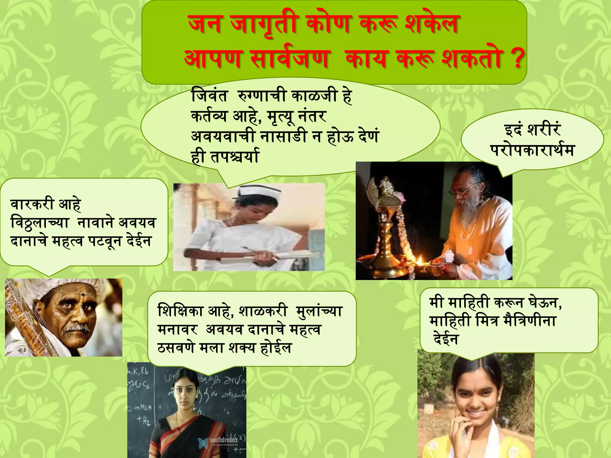 िन िागृती कोण करू िकेि
आपण सावशिण काय करू िकतो ?
वारकरी आहे
लवठ्ठिाच्या नावाने अवयव
दानाचे ्हत्व पटवून देईन
लिवुंत रुग्णाची काळिी हे
कतशव्य आहे, ्ृत्यू नुंतर
अवयवाची नासाडी न होऊ देणुं
ही तपश्चयाश
लिलक्षका आहे, िाळकरी ्मिाुंच्या
्नावर अवयव दानाचे ्हत्व
ठसवणे ्िा िक्य होईि
्ी ्ालहती करून घेऊन,
्ालहती ल्त्र ्ैलत्रणीना
देईन
इदुं िरीरुं
परोपकारार्श्