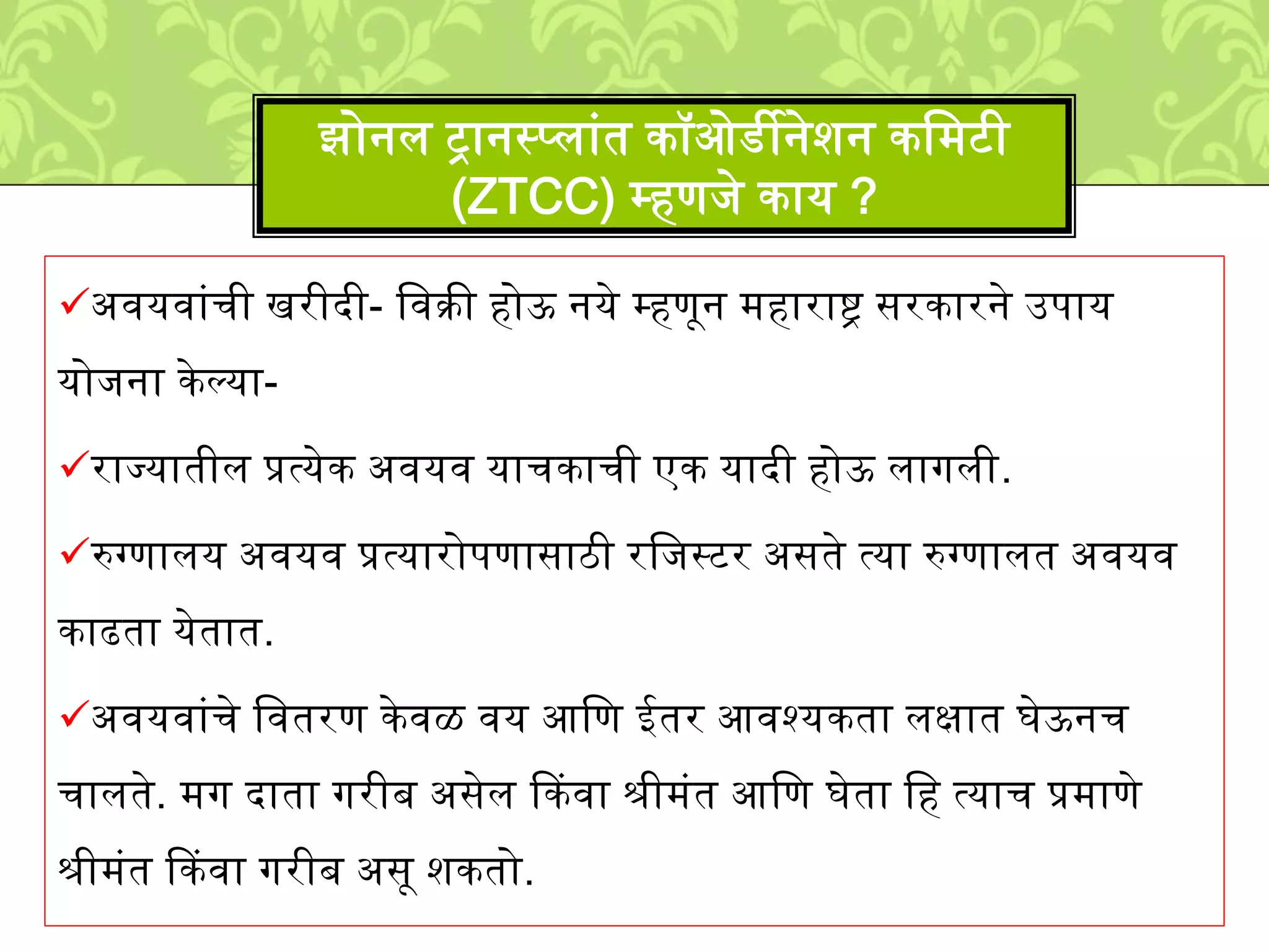 अवयवाुंची खरीदी- लवक्री होऊ नये म्हणून ्हाराष्ट्र सरकारने उपाय
योिना के ल्या-
राज्यातीि प्रत्येक अवयव याचकाची एक यादी होऊ िागिी.
रुग्णािय अवयव प्रत्यारोपणासाठी रलिस्टर असते त्या रुग्णाित अवयव
काढता येतात.
अवयवाुंचे लवतरण के वळ वय आलण ईतर आवश्यकता िक्षात घेऊनच
चािते. ्ग दाता गरीब असेि ककवा श्री्ुंत आलण घेता लह त्याच प्र्ाणे
श्री्ुंत ककवा गरीब असू िकतो.
झोनि ट्रानस्पिाुंत कॉओडीनेिन कल्टी
(ZTCC) म्हणिे काय ?