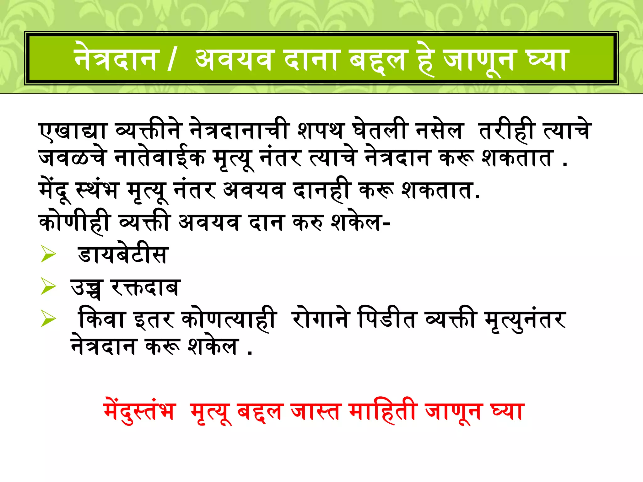 एखाद्या व्यक्तीने नेत्रदानाची िपर् घेतिी नसेि तरीही त्याचे
िवळचे नातेवाईक ्ृत्यू नुंतर त्याचे नेत्रदान करू िकतात .
्ेंदू स्र्ुंभ ्ृत्यू नुंतर अवयव दानही करू िकतात.
कोणीही व्यक्ती अवयव दान करु िकेि-
डायबेटीस
उच्च रक्तदाब
ककवा इतर कोणत्याही रोगाने लपडीत व्यक्ती ्ृत्यमनुंतर
नेत्रदान करू िकेि .
्ेंदमस्तुंभ ्ृत्यू बद्दि िास्त ्ालहती िाणून घ्या
नेत्रदान / अवयव दाना बद्दि हे िाणून घ्या