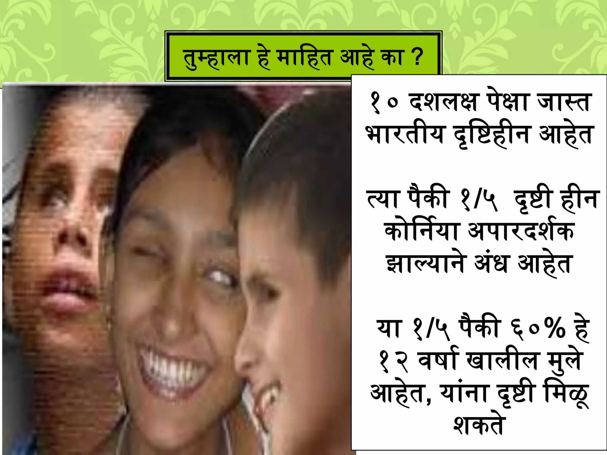 तमम्हािा हे ्ालहत आहे का ?
१० दििक्ष पेक्षा िास्त
भारतीय दृलिहीन आहेत
त्या पैकी १/५ दृिी हीन
कोर्षनया अपारदिशक
झाल्याने अुंध आहेत
या १/५ पैकी ६०% हे
१२ विाश खािीि ्मिे
आहेत, याुंना दृिी ल्ळू
िकते