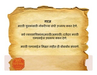 गरज
मराठ युवकांसाठ नोकर या संधी उ ल ध क न दे णे.

  सव यावसाियकांना(मराठ /अमराठ ) दजदार मराठ
        ए पलाईज उपल ध क न दे णे.

  मराठ ए पलाईज िमळत नाह त ह ब बाब ब संपवणे.
 