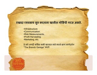 एखादा यवसाय सु करताना खालील गो ंची गरज असते.

     •Infrastructure
     •Communication.
     •Risk Measurements.
     •Profit Harvesting.
     •Marketing, etc.

     हे सव अगद किमत कमी खरचात कसे करावे   ाचं मागदशन
     “The Brandz Garage” करते.
 