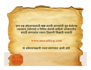 हाच    सोड़व यासाठ फ मराठ माणसांनी सु कले याे
  यवसाय,उ ोगधंदे व व वध सेवांची मा हती जगभरातील
    मराठ माणसांना एकाच ठकाणी िमळावी यासाठ

           www.marathiyp.com

     या संकत थळाची रचना करणयात आली आहे .
           े
 