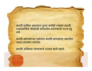 मराठ भा षक ाहकांना पु हा कधीह एखा ा मराठ
 यावसाियक सेवेसाठ शोधाशोध करणयाची गरज पड़ू
नये.

मराठ माणसा या उ ोगात मराठ माणसांचा जा तीत
जा त हाथभार लागावा.

मराठ अ मता जपणयाचे उ वल काय घड़ावे.
 