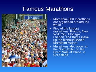 Famous Marathons More than 800 marathons are organized around the world Five of the largest marathons: Boston, New York City, Chicago, London, and Berlin make up the biannual World Marathon Majors Marathons also occur at the North Pole, on the Great Wall of China, in Greenland 