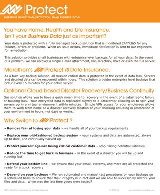 Protect
ENTERPRISE QUALITY DATA PROTECTION, SMALL BUSINESS FOCUS




You have Home, Health and Life Insurance.
Isn’t your Business Data just as important?
Your data is protected with a fully managed backup solution that is monitored 24/7/365 for any
failures, errors or problems. When an issue occurs, immediate notification is sent to our engineers
for remediation.

This solution provides small businesses with enterprise level backups for all your data. In the event
of a problem, we can recover a single e-mail attachment, file, directory, drive or even the full server.


Marathon’s                                      Protect IS Data Insurance.
As a turn-key backup solution, all mission critical data is protected in the event of data loss. Servers
and detailed data can be recovered within hours. This solution provides enterprise level backups that
occur every 15 minutes for your entire server.

Optional Cloud based Disaster Recovery/Business Continuity
Our solution allows you to have a quick mean time to recovery in the event of a catastrophic failure
or building loss. Your encrypted data is replicated nightly to a datacenter allowing us to spin your
servers up in a virtual environment within minutes. Simple VPN access for your employees allows
them to work from home or a disaster recovery location of your choosing resulting in restoration of
your environment in hours, not days or weeks.


Why Switch to                                          Protect ?
• Remove fear of losing your data – we handle all of your backup requirements

• Replace your old-fashioned backup system – your systems and data are automated, always
up to date, and continually backed up

• Protect yourself against losing critical customer data – stop risking potential liabilities

• Reduce the time to get back in business – in the event of a disaster you will be up and
running fast

• Defend your bottom line – we ensure that your email, systems, and more are all protected and
ready for a quick recovery

• Depend on your backups – We run automated and manual test procedures on your backups on
a scheduled basis to ensure that their integrity is in-tact and we are able to successfully restore your
files and data. When was the last time yours were tested?

©2012 Marathon Consulting, Inc. All Rights Reserved.                     718.290.9130   www.marathonconsulting.com
 