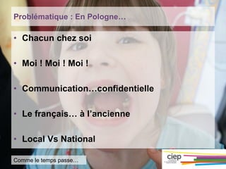 Problématique : En Pologne…
• Chacun chez soi
• Moi ! Moi ! Moi !
• Communication…confidentielle
• Le français… à l’ancienne
• Local Vs National
Comme le temps passe…
 