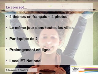 Le concept…
• 4 thèmes en français = 4 photos
• Le même jour dans toutes les villes
• Par équipe de 2
• Prolongement en ligne
• Local ET National
A l’envers, à l’endroit
 