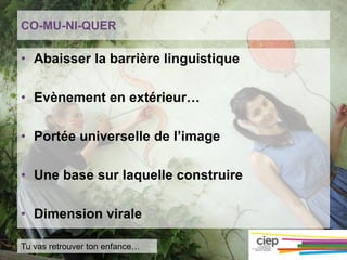 CO-MU-NI-QUER
• Abaisser la barrière linguistique
• Evènement en extérieur…
• Portée universelle de l’image
• Une base sur laquelle construire
• Dimension virale
Tu vas retrouver ton enfance…
 