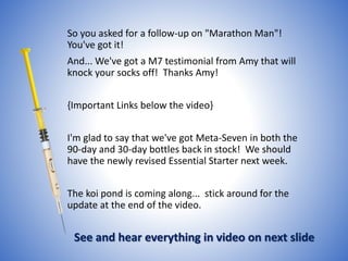 So you asked for a follow-up on "Marathon Man"!
You've got it!
And... We've got a M7 testimonial from Amy that will
knock your socks off! Thanks Amy!
{Important Links below the video}
I'm glad to say that we've got Meta-Seven in both the
90-day and 30-day bottles back in stock! We should
have the newly revised Essential Starter next week.
The koi pond is coming along... stick around for the
update at the end of the video.
See and hear everything in video on next slide
 