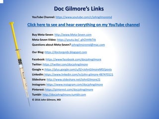 YouTube Channel: https://www.youtube.com/c/johngilmoremd
Buy Meta-Seven: http://www.Meta-Seven.com
Meta-Seven Video: https://youtu.be/_ghChH4kTtk
Questions about Meta-Seven? johngilmoremd@mac.com
Our Blog: https://doctorgvids.blogspot.com
Facebook: https://www.facebook.com/docjohngilmore
Twitter: https://twitter.com/docjohngilmore
Google +: https://plus.google.com/u/0/+JohnGilmoreMD/posts
LinkedIn: https://www.linkedin.com/in/john-gilmore-487470121
Slideshare: http://www.slideshare.net/JohnGilmore21
Instagram: https://www.instagram.com/docjohngilmore
Pinterest: https://pinterest.com/docjohngilmore
Tumblr: http://docjohngilmore.tumblr.com
© 2016 John Gilmore, MD
Doc Gilmore’s Links
Click here to see and hear everything on my YouTube channel
 