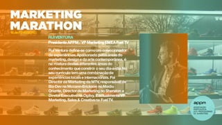 RUIVENTURA
Presidente APPM/ VP Marketing EMEA Fuel TV
Rui Ventura define-se comoum coleccionador
de experiências.Apaixonado pelasáreas do
marketing, designe da arte contemporânea, é
na mistura destas diferentes áreas do
conhecimento que constrói o seu dia-a-dia.No
seu currículo tem uma combinaçãode
experiências locais e internacionais. Foi
Director de Marketing da MTV, responsável de
Biz-Dev na Mccann-Erickson no Médio
Oriente, Director de Marketing no Sheraton e
Diretor Executivo na Ogilvy. Éactualmente VP
Marketing, Sales & Creativena FuelTV.
16 de FEVEREIRO
 