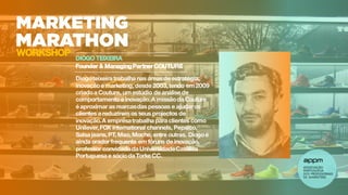 DIOGO TEIXEIRA
Founder & ManagingPartner COUTURE
Diogoteixeira trabalha nas áreas de estratégia,
inovaçãoe marketing, desde 2003, tendo em2009
criadoa Couture, um estúdio de análise de
comportamento e inovação.A missãoda Couture
é aproximar as marcasdas pessoas e ajudar os
clientes a reduzirem os seus projectos de
inovação.A empresatrabalha para clientes como
Unilever,FOX international channels, Pepsico,
Salsa jeans, PT, Meo, Moche, entre outras. Diogoé
ainda orador frequente em fóruns de inovação,
professor convidadoda UniversidadeCatólica
Portuguesa e sócioda Torke CC.
WORKSHOP
 