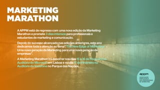 AAPPM está deregressocom uma nova ediçãoda Marketing
Marathon epromete 3 diasintensospara profissionaise
estudantesdemarketing ecomunicação.
Depois do sucesso alcançadonasediçõesanteriores,esteano
dedicamos toda a atençãoao tema “The NewEdge of Marketing* -
Uma nova geraçãodeMarketing para uma nova geraçãode
empresas”.
A Marketing Marathon irá decorrer nosdias15 e16 deFevereirono
Auditórioda Microsoft em Lisboa e nodia 17 deFevereirono
Auditórioda Vodafoneno ParquedasNações.
 