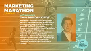 ANTÓNIOMARGATO
Consumer Marketing Director VODAFONE
17 de FEVEREIRO
Na VodafonePortugaldesde1999,desempenhou
diversasfunçõesnas áreas de Marketingtendo sido
responsávelpelolançamentodevários projectos
como o 3G/UMTSe 4G .Liderouvários
departamentosna unidadede NegóciosParticulares
e deEmpresaseem 2009assumiua
responsabilidadedodesenvolvimentodaáreade
Negóciode FixoeTelevisãoparaclientes
Particulares.Anteriormentedesempenhoufunções
emempresascomo aAtlasCopco ePhilipsPortugal,
e foidocenteuniversitário. Élicenciadoem
EngenhariaElectrotécnicapelaUniversidadede
Coimbra.
 