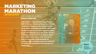JOÃO GOMES DEALMEIDA
Director Criativo004
WORKSHOP
João Gomes deAlmeidafoi Copywriter na
BAR e Director Criativona Nylon. Hoje dirigea
criatividadedaagência de publicidade004–
um ex-atelier de designque aofinal de 18 anos
decidiutransformar-se numa agênciacriativa
de serviçointegrado.Ao longo dasua carreira
trabalhou marcas comoAudi, Sagres,Super
Bock, Banif, entre outras. Commais de 70
prémios nacionais e internacionais no
currículo, João é tambémpresença constante
em vários júris de festivais internacionais de
criatividade.
 