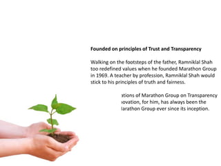 Founded on principles of Trust and Transparency

Walking on the footsteps of the father, Ramniklal Shah
too redefined values when he founded Marathon Group
in 1969. A teacher by profession, Ramniklal Shah would
stick to his principles of truth and fairness.

He laid foundations of Marathon Group on Transparency
and Trust. Innovation, for him, has always been the
keystone of Marathon Group ever since its inception.
 