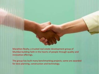 Marathon Realty, a trusted real estate development group of
Mumbai building faith in the hearts of people through quality and
innovative offerings.

The group has built many benchmarking projects; some are awarded
for best planning, construction and technology.
 