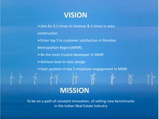 VISION
      Aim for 6.5 times in revenue & 5 times in area
      construction
      Enter top 5 in customer satisfaction in Mumbai
      Metropolitan Region(MMR)
      Be the most trusted developer in MMR
      Achieve best-in-class design
      Gain position in top 5 employee engagement in MMR




                     MISSION
To be on a path of constant innovation, of setting new benchmarks
                 in the Indian Real Estate Industry
 