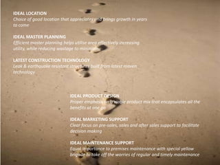 IDEAL LOCATION
Choice of good location that appreciates and brings growth in years
to come

IDEAL MASTER PLANNING
Efficient master planning helps utilise area effectively increasing
utility, while reducing wastage to minimum

LATEST CONSTRUCTION TECHNOLOGY
Leak & earthquake resistant structures built from latest maven
technology



                              IDEAL PRODUCT DESIGN
                              Proper emphasis on a viable product mix that encapsulates all the
                              benefits at one go

                              IDEAL MARKETING SUPPORT
                              Clear focus on pre-sales, sales and after sales support to facilitate
                              decision making

                              IDEAL MAINTENANCE SUPPORT
                              Equal importance to premises maintenance with special yellow
                              brigade to take off the worries of regular and timely maintenance
 