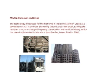 MIVAN Aluminum shuttering

The technology introduced for the first time in India by Marathon Group as a
developer such as Aluminum Shuttering that ensures Leak-proof, Earthquake
resistant structures along with speedy construction and quality delivery, which
has been implemented in Marathon NextGen Era, Lower Parel in 2002,
 