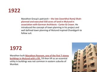 1922
            Marathon Group's patriarch – the late Zaverbhai Ramji Shah-
            planned and executed 550 acres of land in Mulund in
            association with German Architects - Carter & Crown. He
            introduced the concept of town planning in his project and
            well defined town planning of Mulund inspired Chandigarh to
            follow suit.




1972
Marathon built Marathon Poonam, one of the first 7 storey
buildings in Mulund with a lift. Till then lift as an essential
utility in buildings was not common in eastern suburbs of
Mumbai.
 