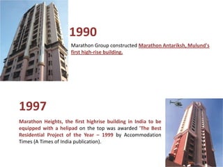 1990
                     Marathon Group constructed Marathon Antariksh, Mulund's
                     first high-rise building.




1997
Marathon Heights, the first highrise building in India to be
equipped with a helipad on the top was awarded 'The Best
Residential Project of the Year – 1999 by Accommodation
Times (A Times of India publication).
 