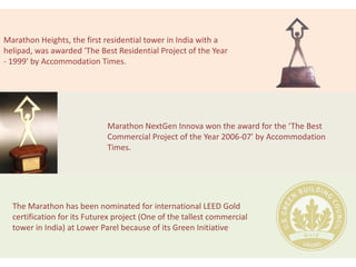 Marathon Heights, the first residential tower in India with a
helipad, was awarded 'The Best Residential Project of the Year
- 1999' by Accommodation Times.




                             Marathon NextGen Innova won the award for the ‘The Best
                             Commercial Project of the Year 2006-07’ by Accommodation
                             Times.




  The Marathon has been nominated for international LEED Gold
  certification for its Futurex project (One of the tallest commercial
  tower in India) at Lower Parel because of its Green Initiative
 