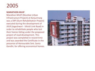 2005
MARATHON MUIP
Marathon MUIP (Mumbai Urban
Infrastructure Project) at Kanjurmarg
was a SRP (Slum Rehabilitation Project)
executed during the development of
JVLR (Jogeshwari - Vikroli Link Road) in
order to rehabilitate people who lost
their homes falling under the proposed
project of road development. This
project was completed in record time
and was awarded the Certificate in the
presence of Honourable Smt. Sonia
Gandhi, for offering economical homes.
 