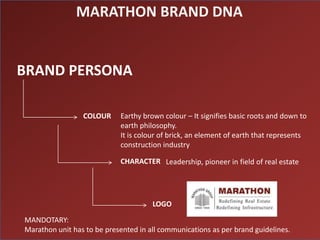 MARATHON BRAND DNA


BRAND PERSONA

                 COLOUR     Earthy brown colour – It signifies basic roots and down to
                            earth philosophy.
                            It is colour of brick, an element of earth that represents
                            construction industry

                            CHARACTER Leadership, pioneer in field of real estate




                                      LOGO

MANDOTARY:
Marathon unit has to be presented in all communications as per brand guidelines.
 
