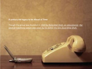 A century old legacy to be Ahead of Time

Though the group was founded in 1969 by Ramniklal Shah, an educationist, the
seed of redefining values was sown by his father the late Zaveribhai Shah.
 