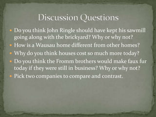  Do you think John Ringle should have kept his sawmill





going along with the brickyard? Why or why not?
How is a Wausau home different from other homes?
Why do you think houses cost so much more today?
Do you think the Fromm brothers would make faux fur
today if they were still in business? Why or why not?
Pick two companies to compare and contrast.

 