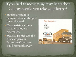  Houses are built in

components and shipped
down the road.
 Once arriving at their
location, they are
assembled.
 Wausau Homes was the
first company in
Marathon County to
build homes this way.

 