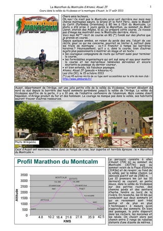 1

Le Marathon du Montcalm d’Atomic Abuel JF
Couru dans la vallée du Vicdessos et la montagne d’Auzat, le 17 août 2013

Chers amis lecteurs,
Oh non ! Ce n’est pas le Montcalm qu’on voit derrière moi mais mes
chères montagnes sœurs, le Grand et le Petit Péric, dans le Massif
du Carlit (Pyrénées Orientales) à 80 km à l’Est du Montcalm. La
photo a été prise 3 jours après le Marathon, au sommet du Mont
Llaret, station des Angles, là où j’ai préparé cette course. Je n’avais
pas d’image me montrant avec le Montcalm derrière. Alors…
Voici mon 46eme récit de course en BD (*) fondé sur des photos que
je prends en course.
Depuis quelques années, en raison du poids des ans, l’objet de ces
récits, pour ce qui me concerne, pourrait se limiter à, surtout dans
les trails de montagne : va-t-il franchir à temps les barrières
horaires ? Heureusement, qu’il y a, dans la course, bien d’autres
sujets plus passionnants à montrer en image et en texte :
• les courageux compagnons de route qui luttent aussi pour terminer
la course,
• les formidables organisateurs qui ont sué sang et eau pour monter
la course et les merveilleux bénévoles serviables et encore
souriants au passage du dernier coureur,
• et bien entendu, les fabuleux paysages.
Atomic Abuel JF (pseudo « kikourou »).
Les Ulis (91), le 15 octobre 2013
(*) Les 45 autres récits de ce type sont accessibles sur le site de mon club :
http://www.jdmbures.fr/

Auzat, département de l’Ariège, est une jolie petite ville de la vallée du Vicdessos, torrent dévalant du
nord au sud depuis la barrière des hauts sommets pyrénéens jusqu’à la vallée de l’Ariège. La vallée du
Vicdessos souffre de la perte, il y a 10 ans, de l’industrie centenaire de l’aluminium. Mais comme disait
Napoléon, «l’Ariège produit du fer et des hommes». Le courage ne manque pas dans la vallée, ses habitants
sauront trouver d’autres ressources.

Photo Wikipédia.
Ceux d’Auzat ont maintenu, même dans ce temps de crise, leur superbe et terrible épreuve : le « Marathon
du Montcalm ».
Le parcours consiste à aller
d’Auzat (700 m) au sommet du
Montcalm (3077m)
puis
au
sommet voisin de la Pique d’Estats
(3143m) et de revenir, au fond de
la vallée, par le même chemin. Le
dénivelé positif est de 2580 m.
Les 10 premiers km (et les 10
derniers) se courent, en pente
douce, dans la vallée du Vicdessos
sur des petites routes, des
chemins pavés et des sentiers
d’herbe tendre au bord de la
rivière. En revanche, les 10 km qui
conduisent aux deux sommets et
qui en reviennent sont très
pentus et de plus en plus
« techniques » à mesure qu’on
s’approche des sommets. En bien
des passages, la piste disparait
dans les rochers, les moraines et
les névés. On choisit alors son
chemin entre 2 rangs de rubalise
distants d’une dizaine de mètres.

 