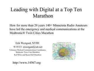 Leading with Digital at a Top Ten
Marathon
How for more than 20 years 140+ Minnesota Radio Amateurs
have led the emergency and medical communications at the
Medtronic® Twin Cities Marathon
Erik Westgard, NY9D
9/19/13 ewestgard@att.net
Volunteer Medical Communications Coordinator,
Medtronic Twin Cites Marathon
Red White and Boom Half Marathon
http://www.14567.org
 