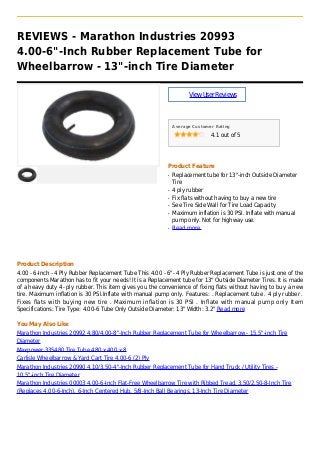 REVIEWS - Marathon Industries 20993
4.00-6"-Inch Rubber Replacement Tube for
Wheelbarrow - 13"-inch Tire Diameter
ViewUserReviews
Average Customer Rating
4.1 out of 5
Product Feature
Replacement tube for 13"-inch Outside Diameterq
Tire
4 ply rubberq
Fix flats without having to buy a new tireq
See Tire Side Wall for Tire Load Capacityq
Maximum inflation is 30 PSI. Inflate with manualq
pump only. Not for highway use.
Read moreq
Product Description
4.00 - 6-Inch - 4 Ply Rubber Replacement Tube This 4.00 - 6"- 4 Ply Rubber Replacement Tube is just one of the
components Marathon has to fit your needs! It is a Replacement tube for 13" Outside Diameter Tires. It is made
of a heavy duty 4- ply rubber. This item gives you the convenience of fixing flats without having to buy a new
tire. Maximum inflation is 30 PSI.Inflate with manual pump only. Features: . Replacement tube . 4 ply rubber .
Fixes flats with buying new tire . Maximum inflation is 30 PSI . Inflate with manual pump only Item
Specifications: Tire Type: 4.00-6 Tube Only Outside Diameter: 13" Width: 3.2" Read more
You May Also Like
Marathon Industries 20992 4.80/4.00-8"-Inch Rubber Replacement Tube for Wheelbarrow - 15.5"-inch Tire
Diameter
Maxpower 335480 Tire Tube 480 x 400 x 8
Carlisle Wheelbarrow & Yard Cart Tire 4.00-6 (2) Ply
Marathon Industries 20990 4.10/3.50-4"-Inch Rubber Replacement Tube for Hand Truck / Utility Tires -
10.5"-inch Tire Diameter
Marathon Industries 00003 4.00-6-Inch Flat-Free Wheelbarrow Tire with Ribbed Tread, 3.50/2.50-8-Inch Tire
(Replaces 4.00-6-Inch), 6-Inch Centered Hub, 5/8-Inch Ball Bearings, 13-Inch Tire Diameter
 