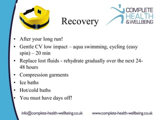 Recovery
• After your long run!
• Gentle CV low impact – aqua swimming, cycling (easy
spin) – 20 min
• Replace lost fluids - rehydrate gradually over the next 24-
48 hours
• Compression garments
• Ice baths
• Hot/cold baths
• You must have days off!
 