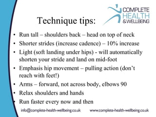 Technique tips:
• Run tall – shoulders back – head on top of neck
• Shorter strides (increase cadence) – 10% increase
• Light (soft landing under hips) - will automatically
shorten your stride and land on mid-foot
• Emphasis hip movement – pulling action (don’t
reach with feet!)
• Arms – forward, not across body, elbows 90
• Relax shoulders and hands
• Run faster every now and then
 
