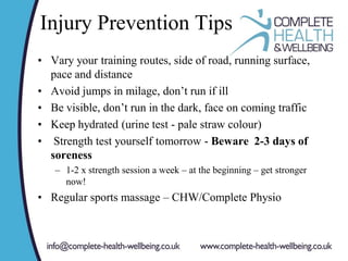 Injury Prevention Tips
• Vary your training routes, side of road, running surface,
pace and distance
• Avoid jumps in milage, don’t run if ill
• Be visible, don’t run in the dark, face on coming traffic
• Keep hydrated (urine test - pale straw colour)
• Strength test yourself tomorrow - Beware 2-3 days of
soreness
– 1-2 x strength session a week – at the beginning – get stronger
now!
• Regular sports massage – CHW/Complete Physio
 