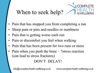 When to seek help?
• Pain that has stopped you from completing a run
• Sharp pain or pins and needles or numbness
• Pain that is getting worse each run
• Pain or discomfort you feel when walking
• Pain that has been present for two runs or more
• Pain when you push the bone – ?stress reaction
(can lead to stress fractures)
DON’T DELAY!
 
