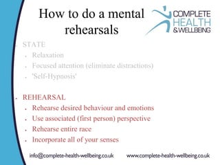 How to do a mental
rehearsals
 STATE
 Relaxation
 Focused attention (eliminate distractions)
 'Self-Hypnosis'
 REHEARSAL
 Rehearse desired behaviour and emotions
 Use associated (first person) perspective
 Rehearse entire race
 Incorporate all of your senses
 
