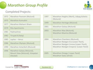 info@bigmove.in | www.bigmove.inA project by: Dombivli (E)
Marathon Group Profile
Completed Projects:
1972 Marathon Poonam (Mulund)
1975 Marathon Kumudini
1977 Marathon Mahavir Dham
1979 Rita Apartments
1981 Padmashree
1982 Tirupati & Balaji
1985 Jupiter – Venus
1986 Marathon Olympic (Mulund)
1990 Marathon Antariksh (Mulund)
1996 Marathon Galaxy (Mulund),
Mount View (Mulund), Virayatan
(Deolali)
1997 Marathon Heights (Worli), Udyog kshetra
(Mulund)
1999 Marathon Heritage (Mulund)
2001 Marathon Galaxy (Mulund)
2003 Marathon Max (Mulund),
Marathon Maxima (Mulund)
2004 Marathon Chambers (Mulund),
Marathon Nextgen Era (Lower Parel),
Marathon Nextgen Innova (Lower Parel),
Marathon Nextgen Emperor (Lower Parel)
2005 Marathon Omega ( Lower Parel)
Marathon Vastu (Airoli)
 