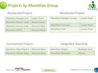 info@bigmove.in | www.bigmove.inA project by: Dombivli (E)
Projects by Marathon Group
Residential Project Residential Project
Commercial Project Integrated Township
Marathon Nextgen Era Lower Parel
Marathon Monte Carlo Mulund west
Marathon Monte Vista Mulund West
Marathon ONYX Mulund West
Marathon Nextgen Innova Lower Parel
Marathon Furturex Lower Parel
Marathon Icon Lower Parel
Marathon Nagari Badlapur East
Marathon Nexzone Panvel
Marathon Max Phase II Mulund West
Marathon Monte Plaza Mulund West
 