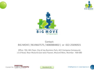 info@bigmove.in | www.bigmove.inA project by: Dombivli (E)
Contact:
BIG MOVE ( 9619667575 / 8080884802 ) or 022-25696921
Office: 702, 8th Floor, City of Joy Business Park, ACC Company Compound,
J.S.D Road, Near Mulund east-west Flyover, Mulund West, Mumbai - 400 080
 