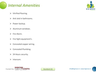 info@bigmove.in | www.bigmove.inA project by: Dombivli (E)
 Vitrified flooring.
 Anti skid in bathrooms.
 Power backup.
 Aluminum windows.
 Fire Alarm.
 Fire fight equipment's.
 Concealed copper wiring.
 Concealed Plumbing.
 24 Hours security.
 Intercom.
Internal Amenities
 