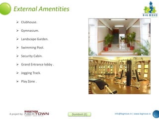 info@bigmove.in | www.bigmove.inA project by: Dombivli (E)
External Amentities
 Clubhouse.
 Gymnasium.
 Landscape Garden.
 Swimming Pool.
 Security Cabin.
 Grand Entrance lobby .
 Jogging Track.
 Play Zone .
 