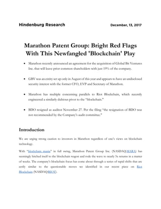Marathon Patent Group: Bright Red Flags
With This Newfangled 'Blockchain' Play
 Marathon recently announced an agreement for the acquisition of Global Bit Ventures
Inc. that will leave prior common shareholders with just 19% of the company.
 GBV was an entity set up only in August of this year and appears to have an undisclosed
security interest with the former CFO, EVP and Secretary of Marathon.
 Marathon has multiple concerning parallels to Riot Blockchain, which recently
engineered a similarly dubious pivot to the “blockchain."
 BDO resigned as auditor November 27. Per the filing “the resignation of BDO was
not recommended by the Company’s audit committee."
Introduction
We are urging strong caution to investors in Marathon regardless of one’s views on blockchain
technology.
With “blockchain mania” in full swing, Marathon Patent Group Inc. (NASDAQ:MARA) has
seemingly hitched itself to the blockchain wagon and rode the wave to nearly 5x returns in a matter
of weeks. The company’s blockchain focus has come about through a series of rapid shifts that are
eerily similar to the questionable moves we identified in our recent piece on Riot
Blockchain (NASDAQ:RIOT).
 