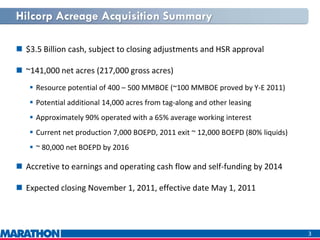 Hilcorp Acreage Acquisition Summary
 $3.5 Billion cash, subject to closing adjustments and HSR approval
 ~141,000 net acres (217,000 gross acres)
 Resource potential of 400 – 500 MMBOE (~100 MMBOE proved by Y-E 2011)
 Potential additional 14,000 acres from tag-along and other leasing
 Approximately 90% operated with a 65% average working interest
 Current net production 7,000 BOEPD, 2011 exit ~ 12,000 BOEPD (80% liquids)
 ~ 80,000 net BOEPD by 2016
 Accretive to earnings and operating cash flow and self-funding by 2014
 Expected closing November 1, 2011, effective date May 1, 2011
3
 